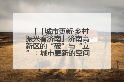 「城市更新·乡村振兴看济南」济南高新区的“破”与“立”：城市更新的空间密码与品质进阶