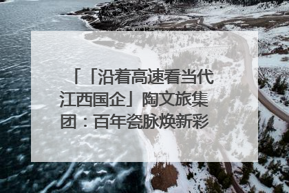 「沿着高速看当代江西国企」陶文旅集团：百年瓷脉焕新彩 文旅融合谱华章