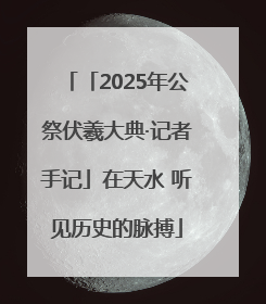 「2025年公祭伏羲大典·记者手记」在天水 听见历史的脉搏