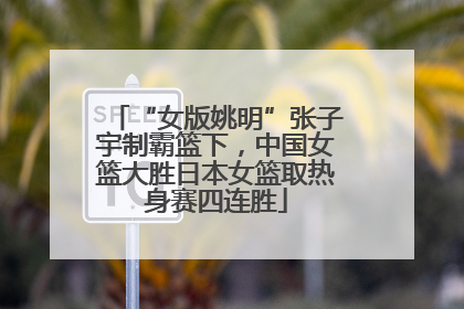 “女版姚明”张子宇制霸篮下，中国女篮大胜日本女篮取热身赛四连胜