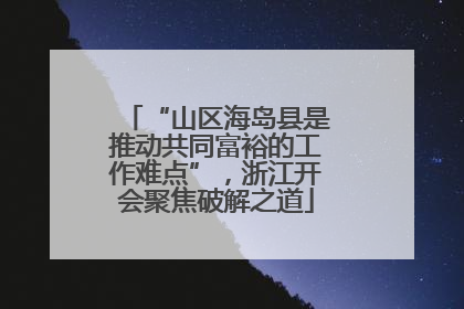 “山区海岛县是推动共同富裕的工作难点”，浙江开会聚焦破解之道