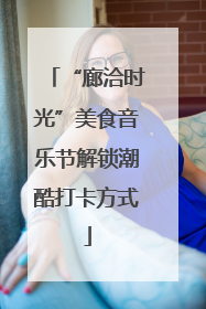 “廊洽时光”美食音乐节解锁潮酷打卡方式