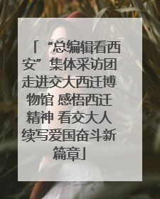 “总编辑看西安”集体采访团走进交大西迁博物馆 感悟西迁精神 看交大人续写爱国奋斗新篇章
