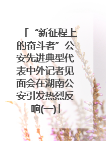 “新征程上的奋斗者”公安先进典型代表中外记者见面会在湖南公安引发热烈反响(一)