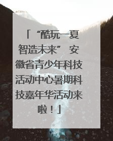 “酷玩一夏 智造未来” 安徽省青少年科技活动中心暑期科技嘉年华活动来啦！