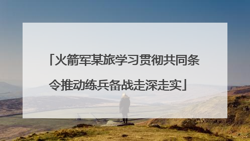 火箭军某旅学习贯彻共同条令推动练兵备战走深走实