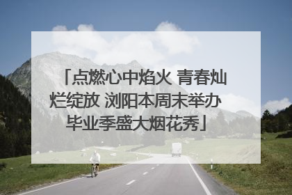 点燃心中焰火 青春灿烂绽放 浏阳本周末举办毕业季盛大烟花秀