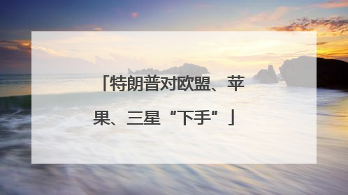 特朗普对欧盟、苹果、三星“下手”