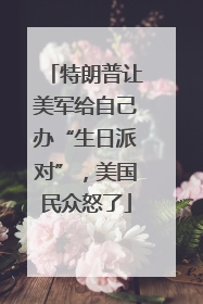 特朗普让美军给自己办“生日派对”，美国民众怒了