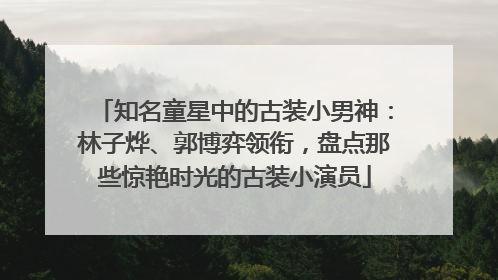 知名童星中的古装小男神：林子烨、郭博弈领衔，盘点那些惊艳时光的古装小演员
