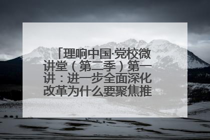理响中国·党校微讲堂（第二季）第一讲：进一步全面深化改革为什么要聚焦推进中国式现代化