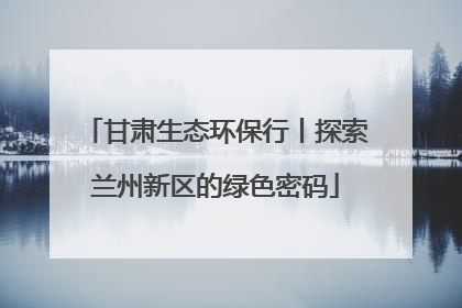 甘肃生态环保行丨探索兰州新区的绿色密码