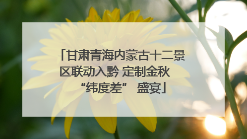 甘肃青海内蒙古十二景区联动入黔 定制金秋 “纬度差” 盛宴