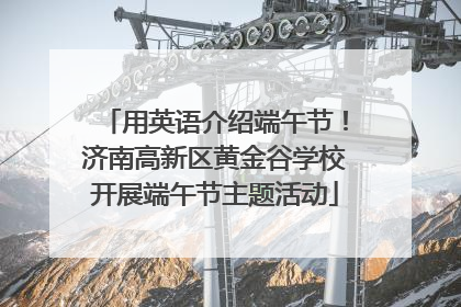 用英语介绍端午节！济南高新区黄金谷学校开展端午节主题活动