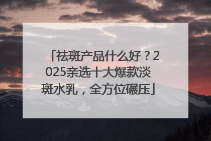 祛斑产品什么好？2025亲选十大爆款淡斑水乳，全方位碾压