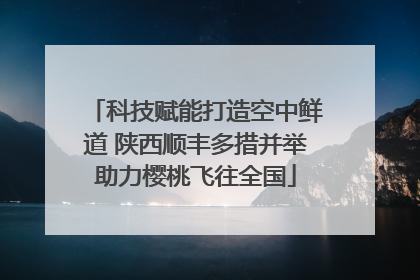 科技赋能打造空中鲜道 陕西顺丰多措并举助力樱桃飞往全国