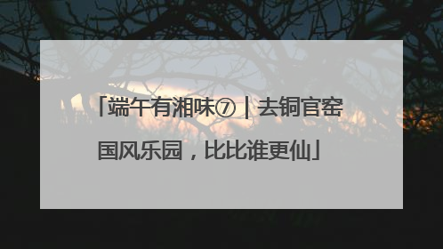 端午有湘味⑦｜去铜官窑国风乐园，比比谁更仙