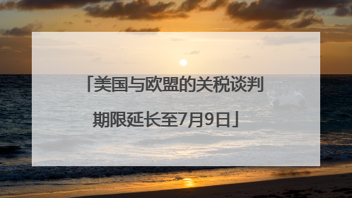 美国与欧盟的关税谈判期限延长至7月9日