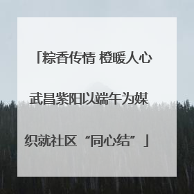 粽香传情 橙暖人心 武昌紫阳以端午为媒织就社区“同心结”