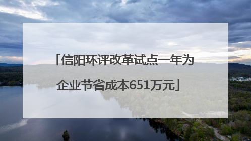 信阳环评改革试点一年为企业节省成本651万元