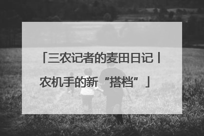 三农记者的麦田日记丨农机手的新“搭档”