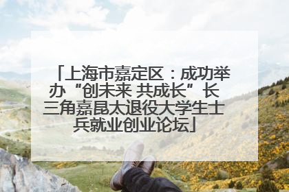上海市嘉定区：成功举办“创未来 共成长”长三角嘉昆太退役大学生士兵就业创业论坛