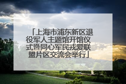 上海市浦东新区退役军人主题馆开馆仪式暨同心军民戎爱联盟片区交流会举行