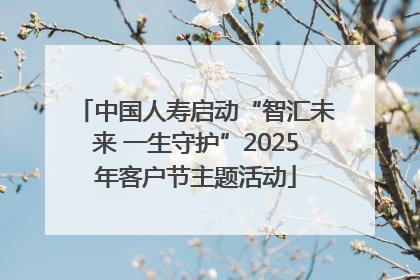 中国人寿启动“智汇未来 一生守护”2025年客户节主题活动