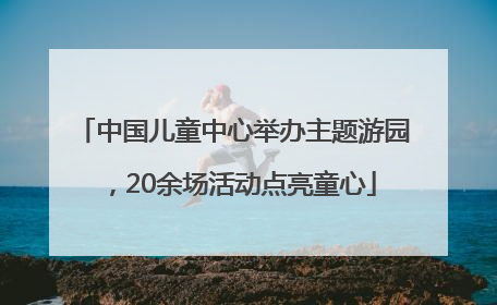 中国儿童中心举办主题游园，20余场活动点亮童心