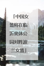 中国女篮将在临沂奥体公园对阵波兰女篮