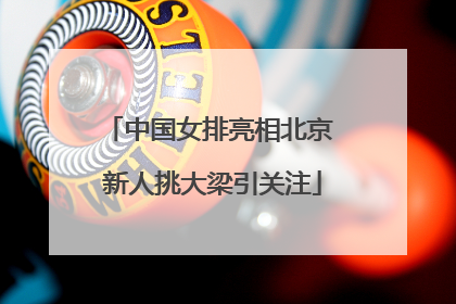 中国女排亮相北京 新人挑大梁引关注