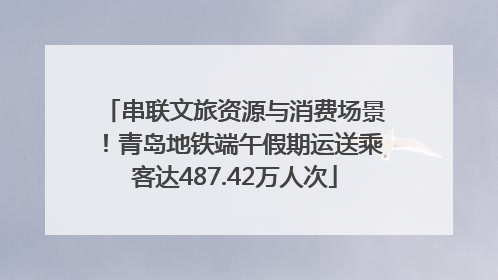 串联文旅资源与消费场景！青岛地铁端午假期运送乘客达487.42万人次