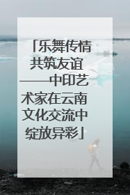 乐舞传情 共筑友谊——中印艺术家在云南文化交流中绽放异彩