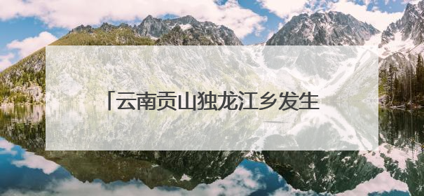 云南贡山独龙江乡发生多起地质灾害 已紧急转移安置700余人