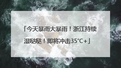 今天暴雨大暴雨！浙江持续湿哒哒！即将冲击35℃+