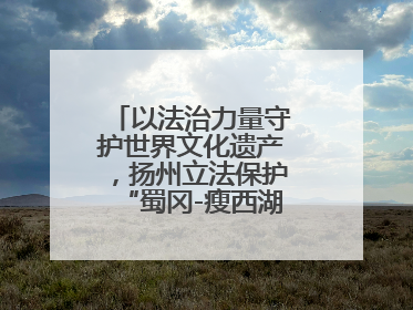 以法治力量守护世界文化遗产，扬州立法保护“蜀冈-瘦西湖风景名胜区”