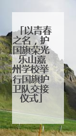 以青春之名，护国旗荣光 乐山嘉州学校举行国旗护卫队交接仪式