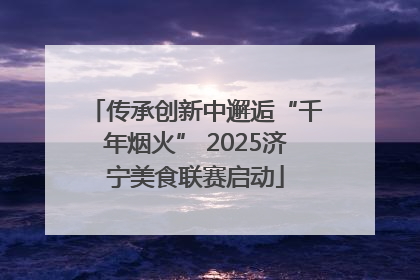 传承创新中邂逅“千年烟火” 2025济宁美食联赛启动