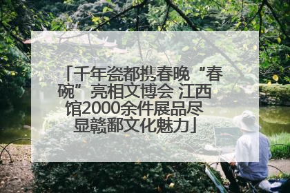 千年瓷都携春晚“春碗”亮相文博会 江西馆2000余件展品尽显赣鄱文化魅力