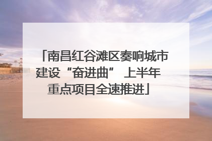 南昌红谷滩区奏响城市建设“奋进曲” 上半年重点项目全速推进