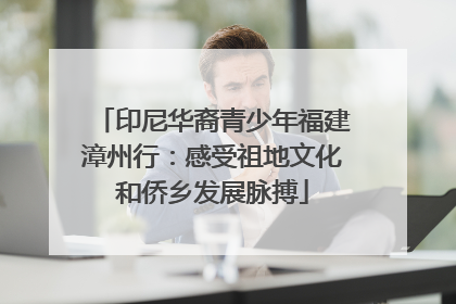 印尼华裔青少年福建漳州行：感受祖地文化和侨乡发展脉搏