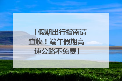假期出行指南请查收！端午假期高速公路不免费