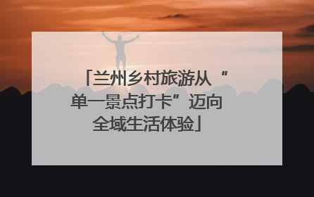兰州乡村旅游从“单一景点打卡”迈向全域生活体验