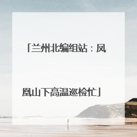 兰州北编组站：凤凰山下高温巡检忙