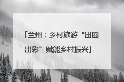 兰州：乡村旅游“出圈出彩”赋能乡村振兴