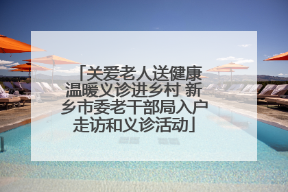关爱老人送健康 温暖义诊进乡村 新乡市委老干部局入户走访和义诊活动