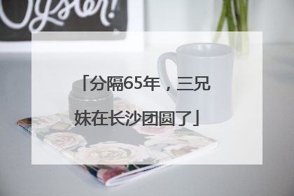 分隔65年，三兄妹在长沙团圆了