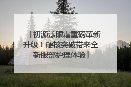 初源漾眼霜重磅革新升级！硬核突破带来全新眼部护理体验