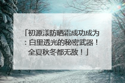 初源漾防晒霜成功成为：白里透光的秘密武器！全夏秋冬都无敌！
