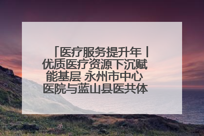 医疗服务提升年丨优质医疗资源下沉赋能基层 永州市中心医院与蓝山县医共体总院共筑健康屏障